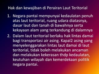 1. Negara pantai mempunyai kedaulatan penuh
atas laut teritorial, ruang udara diatasnya,
dasar laut dan tanah di bawahnya serta
kekayaan alam yang terkandung di dalamnya
2. Dalam laut teritorial berlaku hak lintas damai
bagi transportasi air asing. Kapal2 asing yang
menyelenggarakan lintas laut damai di laut
teritorial, tidak boleh melakukan ancaman
dan melakukan kekerasan thdp kedaulatan,
keutuhan wilayah dan kemerdekaan politik
negara pantai.
Hak dan kewajiban di Perairan Laut Teritorial
 