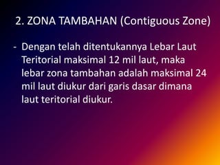 2. ZONA TAMBAHAN (Contiguous Zone)
- Dengan telah ditentukannya Lebar Laut
Teritorial maksimal 12 mil laut, maka
lebar zona tambahan adalah maksimal 24
mil laut diukur dari garis dasar dimana
laut teritorial diukur.
 