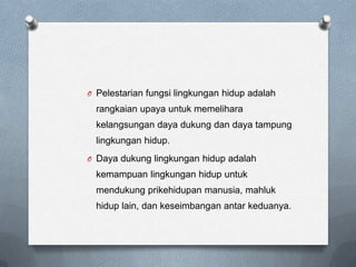 O Pelestarian fungsi lingkungan hidup adalah
  rangkaian upaya untuk memelihara
  kelangsungan daya dukung dan daya tampung
  lingkungan hidup.
O Daya dukung lingkungan hidup adalah
  kemampuan lingkungan hidup untuk
  mendukung prikehidupan manusia, mahluk
  hidup lain, dan keseimbangan antar keduanya.
 