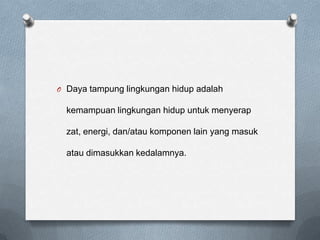 O Daya tampung lingkungan hidup adalah

  kemampuan lingkungan hidup untuk menyerap

  zat, energi, dan/atau komponen lain yang masuk

  atau dimasukkan kedalamnya.
 