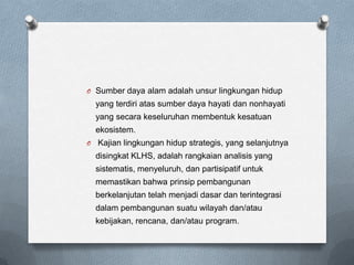 O Sumber daya alam adalah unsur lingkungan hidup
    yang terdiri atas sumber daya hayati dan nonhayati
    yang secara keseluruhan membentuk kesatuan
    ekosistem.
O   Kajian lingkungan hidup strategis, yang selanjutnya
    disingkat KLHS, adalah rangkaian analisis yang
    sistematis, menyeluruh, dan partisipatif untuk
    memastikan bahwa prinsip pembangunan
    berkelanjutan telah menjadi dasar dan terintegrasi
    dalam pembangunan suatu wilayah dan/atau
    kebijakan, rencana, dan/atau program.
 