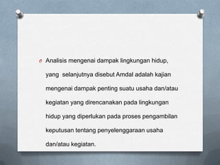 O Analisis mengenai dampak lingkungan hidup,

  yang selanjutnya disebut Amdal adalah kajian

  mengenai dampak penting suatu usaha dan/atau

  kegiatan yang direncanakan pada lingkungan

  hidup yang diperlukan pada proses pengambilan

  keputusan tentang penyelenggaraan usaha

  dan/atau kegiatan.
 