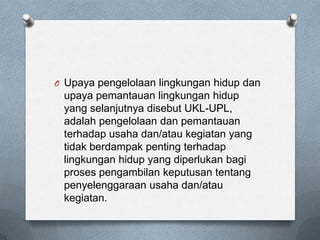 O Upaya pengelolaan lingkungan hidup dan
 upaya pemantauan lingkungan hidup
 yang selanjutnya disebut UKL-UPL,
 adalah pengelolaan dan pemantauan
 terhadap usaha dan/atau kegiatan yang
 tidak berdampak penting terhadap
 lingkungan hidup yang diperlukan bagi
 proses pengambilan keputusan tentang
 penyelenggaraan usaha dan/atau
 kegiatan.
 