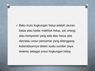 O Baku mutu lingkungan hidup adalah ukuran

  batas atau kadar makhluk hidup, zat, energi,
  atau komponen yang ada atau harus ada
  dan/atau unsur pencemar yang ditenggang
  keberadaannya dalam suatu sumber daya
  tertentu sebagai unsur lingkungan hidup.
 
