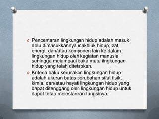 O Pencemaran lingkungan hidup adalah masuk
  atau dimasukkannya makhluk hidup, zat,
  energi, dan/atau komponen lain ke dalam
  lingkungan hidup oleh kegiatan manusia
  sehingga melampaui baku mutu lingkungan
  hidup yang telah ditetapkan.
O Kriteria baku kerusakan lingkungan hidup
  adalah ukuran batas perubahan sifat fisik,
  kimia, dan/atau hayati lingkungan hidup yang
  dapat ditenggang oleh lingkungan hidup untuk
  dapat tetap melestarikan fungsinya.
 