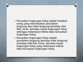 O Perusakan lingkungan hidup adalah tindakan
  orang yang menimbulkan perubahan
  langsung atau tidak langsung terhadap sifat
  fisik, kimia, dan/atau hayati lingkungan hidup
  sehingga melampaui kriteria baku kerusakan
  lingkungan hidup.
O Kerusakan lingkungan hidup adalah
  perubahan langsung dan/atau tidak langsung
  terhadap sifat fisik, kimia, dan/atau hayati
  lingkungan hidup yang melampaui kriteria
  baku kerusakan lingkungan hidup.
 