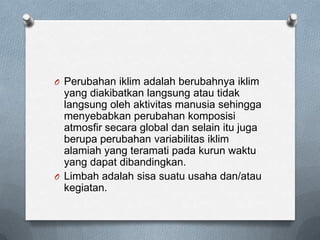 O Perubahan iklim adalah berubahnya iklim
  yang diakibatkan langsung atau tidak
  langsung oleh aktivitas manusia sehingga
  menyebabkan perubahan komposisi
  atmosfir secara global dan selain itu juga
  berupa perubahan variabilitas iklim
  alamiah yang teramati pada kurun waktu
  yang dapat dibandingkan.
O Limbah adalah sisa suatu usaha dan/atau
  kegiatan.
 