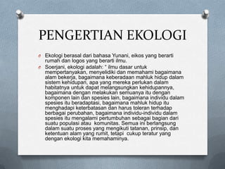 PENGERTIAN EKOLOGI
O Ekologi berasal dari bahasa Yunani, eikos yang berarti
  rumah dan logos yang berarti ilmu.
O Soerjani, ekologi adalah: “ ilmu dasar untuk
  mempertanyakan, menyelidiki dan memahami bagaimana
  alam bekerja, bagaimana keberadaan mahluk hidup dalam
  sistem kehidupan, apa yang mereka perlukan dalam
  habitatnya untuk dapat melangsungkan kehidupannya,
  bagaimana dengan melakukan semuanya itu dengan
  komponen lain dan spesies lain, bagaimana individu dalam
  spesies itu beradaptasi, bagaimana mahluk hidup itu
  menghadapi keterbatasan dan harus toleran terhadap
  berbagai perubahan, bagaimana individu-individu dalam
  spesies itu mengalami pertumbuhan sebagai bagian dari
  suatu populasi atau komunitas. Semua ini berlangsung
  dalam suatu proses yang mengikuti tatanan, prinsip, dan
  ketentuan alam yang rumit, tetapi cukup teratur yang
  dengan ekologi kita memahaminya.
 