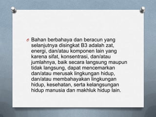 O Bahan berbahaya dan beracun yang
 selanjutnya disingkat B3 adalah zat,
 energi, dan/atau komponen lain yang
 karena sifat, konsentrasi, dan/atau
 jumlahnya, baik secara langsung maupun
 tidak langsung, dapat mencemarkan
 dan/atau merusak lingkungan hidup,
 dan/atau membahayakan lingkungan
 hidup, kesehatan, serta kelangsungan
 hidup manusia dan makhluk hidup lain.
 