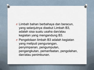 O Limbah bahan berbahaya dan beracun,
  yang selanjutnya disebut Limbah B3,
  adalah sisa suatu usaha dan/atau
  kegiatan yang mengandung B3.
O Pengelolaan limbah B3 adalah kegiatan
  yang meliputi pengurangan,
  penyimpanan, pengumpulan,
  pengangkutan, pemanfaatan, pengolahan,
  dan/atau penimbunan.
 
