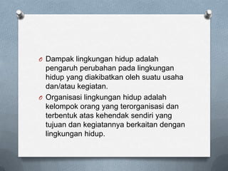 O Dampak lingkungan hidup adalah
  pengaruh perubahan pada lingkungan
  hidup yang diakibatkan oleh suatu usaha
  dan/atau kegiatan.
O Organisasi lingkungan hidup adalah
  kelompok orang yang terorganisasi dan
  terbentuk atas kehendak sendiri yang
  tujuan dan kegiatannya berkaitan dengan
  lingkungan hidup.
 