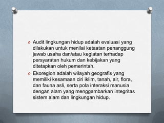 O Audit lingkungan hidup adalah evaluasi yang
  dilakukan untuk menilai ketaatan penanggung
  jawab usaha dan/atau kegiatan terhadap
  persyaratan hukum dan kebijakan yang
  ditetapkan oleh pemerintah.
O Ekoregion adalah wilayah geografis yang
  memiliki kesamaan ciri iklim, tanah, air, flora,
  dan fauna asli, serta pola interaksi manusia
  dengan alam yang menggambarkan integritas
  sistem alam dan lingkungan hidup.
 