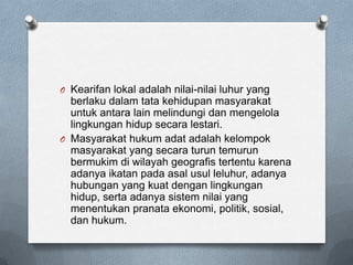 O Kearifan lokal adalah nilai-nilai luhur yang
  berlaku dalam tata kehidupan masyarakat
  untuk antara lain melindungi dan mengelola
  lingkungan hidup secara lestari.
O Masyarakat hukum adat adalah kelompok
  masyarakat yang secara turun temurun
  bermukim di wilayah geografis tertentu karena
  adanya ikatan pada asal usul leluhur, adanya
  hubungan yang kuat dengan lingkungan
  hidup, serta adanya sistem nilai yang
  menentukan pranata ekonomi, politik, sosial,
  dan hukum.
 