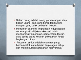 O Setiap orang adalah orang perseorangan atau
  badan usaha, baik yang berbadan hukum
  maupun yang tidak berbadan hukum.
O Instrumen ekonomi lingkungan hidup adalah
  seperangkat kebijakan ekonomi untuk
  mendorong Pemerintah, pemerintah daerah,
  atau setiap orang ke arah pelestarian fungsi
  lingkungan hidup.
O Ancaman serius adalah ancaman yang
  berdampak luas terhadap lingkungan hidup
  dan menimbulkan keresahan masyarakat.
 