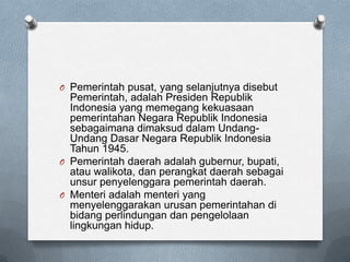 O Pemerintah pusat, yang selanjutnya disebut
  Pemerintah, adalah Presiden Republik
  Indonesia yang memegang kekuasaan
  pemerintahan Negara Republik Indonesia
  sebagaimana dimaksud dalam Undang-
  Undang Dasar Negara Republik Indonesia
  Tahun 1945.
O Pemerintah daerah adalah gubernur, bupati,
  atau walikota, dan perangkat daerah sebagai
  unsur penyelenggara pemerintah daerah.
O Menteri adalah menteri yang
  menyelenggarakan urusan pemerintahan di
  bidang perlindungan dan pengelolaan
  lingkungan hidup.
 