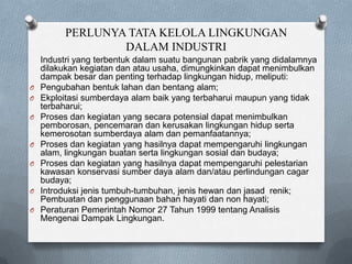 PERLUNYA TATA KELOLA LINGKUNGAN
                  DALAM INDUSTRI
    Industri yang terbentuk dalam suatu bangunan pabrik yang didalamnya
    dilakukan kegiatan dan atau usaha, dimungkinkan dapat menimbulkan
    dampak besar dan penting terhadap lingkungan hidup, meliputi:
O   Pengubahan bentuk lahan dan bentang alam;
O   Ekploitasi sumberdaya alam baik yang terbaharui maupun yang tidak
    terbaharui;
O   Proses dan kegiatan yang secara potensial dapat menimbulkan
    pemborosan, pencemaran dan kerusakan lingkungan hidup serta
    kemerosotan sumberdaya alam dan pemanfaatannya;
O   Proses dan kegiatan yang hasilnya dapat mempengaruhi lingkungan
    alam, lingkungan buatan serta lingkungan sosial dan budaya;
O   Proses dan kegiatan yang hasilnya dapat mempengaruhi pelestarian
    kawasan konservasi sumber daya alam dan/atau perlindungan cagar
    budaya;
O   Introduksi jenis tumbuh-tumbuhan, jenis hewan dan jasad renik;
    Pembuatan dan penggunaan bahan hayati dan non hayati;
O   Peraturan Pemerintah Nomor 27 Tahun 1999 tentang Analisis
    Mengenai Dampak Lingkungan.
 