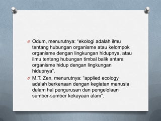 O Odum, menurutnya: “ekologi adalah ilmu
  tentang hubungan organisme atau kelompok
  organisme dengan lingkungan hidupnya, atau
  ilmu tentang hubungan timbal balik antara
  organisme hidup dengan lingkungan
  hidupnya”.
O M.T. Zen, menurutnya: “applied ecology
  adalah berkenaan dengan kegiatan manusia
  dalam hal pengurusan dan pengelolaan
  sumber-sumber kekayaan alam”.
 
