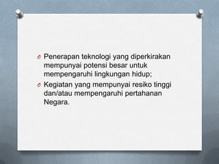 O Penerapan teknologi yang diperkirakan
  mempunyai potensi besar untuk
  mempengaruhi lingkungan hidup;
O Kegiatan yang mempunyai resiko tinggi
  dan/atau mempengaruhi pertahanan
  Negara.
 