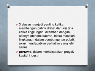 O 3 alasan menjadi penting ketika
  membangun pabrik dilihat dari sisi tata
  kelola lingkungan, ditambah dengan
  adanya otonomi daerah, maka masalah
  lingkungan dalam pembangunan pabrik
  akan mendapatkan perhatian yang lebih
  serius.
O pertama, dalam membicarakan proyek
  kapital industri
 