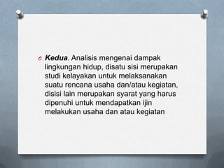O Kedua. Analisis mengenai dampak
 lingkungan hidup, disatu sisi merupakan
 studi kelayakan untuk melaksanakan
 suatu rencana usaha dan/atau kegiatan,
 disisi lain merupakan syarat yang harus
 dipenuhi untuk mendapatkan ijin
 melakukan usaha dan atau kegiatan
 
