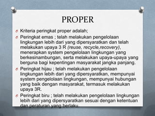 PROPER
O Kriteria peringkat proper adalah;
O Peringkat emas ; telah melakukan pengelolaan
  lingkungan lebih dari yang dipersyaratkan dan telah
  melakukan upaya 3 R (reuse, recycle,recovery),
  menerapkan system pengelolaan lingkungan yang
  berkesinambungan, serta melakukan upaya-upaya yang
  berguna bagi kepentingan masyarakat jangka panjang.
O Peringkat hijau ; telah melakukan pengelolaan
  lingkungan lebih dari yang dipersyaratkan, mempunyai
  system pengelolaan lingkungan, mempunyai hubungan
  yang baik dengan masyarakat, termasuk melakukan
  upaya 3R.
O Peringkat biru ; telah melakukan pengelolaan lingkungan
  lebih dari yang dipersyaratkan sesuai dengan ketentuan
  dan peraturan yang berlaku.
 