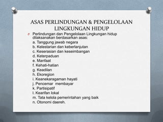 ASAS PERLINDUNGAN & PENGELOLAAN
         LINGKUNGAN HIDUP
O Perlindungan dan Pengelolaan Lingkungan hidup
  dilaksanakan berdasarkan asas:
  a. Tanggung jawab negara
  b. Kelestarian dan keberlanjutan
  c. Keserasian dan keseimbangan
  d. Keterpaduan
  e. Manfaat
  f. Kehati-hatian
  g. Keadilan
  h. Ekoregion
  i. Keanekaragaman hayati
  j. Pencemar membayar
  k. Partisipatif
  l. Kearifan lokal
  m. Tata kelola pemerintahan yang baik
  n. Otonomi daereh.
 