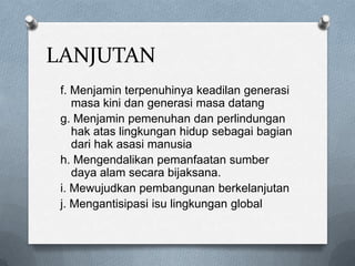 LANJUTAN
 f. Menjamin terpenuhinya keadilan generasi
    masa kini dan generasi masa datang
 g. Menjamin pemenuhan dan perlindungan
    hak atas lingkungan hidup sebagai bagian
    dari hak asasi manusia
 h. Mengendalikan pemanfaatan sumber
    daya alam secara bijaksana.
 i. Mewujudkan pembangunan berkelanjutan
 j. Mengantisipasi isu lingkungan global
 