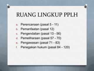 RUANG LINGKUP PPLH
a. Perencanaan (pasal 5 - 11)
b. Pemanfaatan (pasal 12)
c. Pengendalian (pasal 13 - 56)
d. Pemeliharaan (pasal 57 - 70)
e. Pengawasan (pasal 71 - 83)
f.   Penegakan hukum (pasal 84 - 120)
 