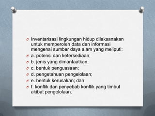 O Inventarisasi lingkungan hidup dilaksanakan
    untuk memperoleh data dan informasi
    mengenai sumber daya alam yang meliputi:
O   a. potensi dan ketersediaan;
O   b. jenis yang dimanfaatkan;
O   c. bentuk penguasaan;
O   d. pengetahuan pengelolaan;
O   e. bentuk kerusakan; dan
O   f. konflik dan penyebab konflik yang timbul
    akibat pengelolaan.
 