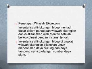 O Penetapan Wilayah Ekoregion
  Inventarisasi lingkungan hidup menjadi
  dasar dalam penetapan wilayah ekoregion
  dan dilaksanakan oleh Menteri setelah
  berkoordinasi dengan instansi terkait.
O Inventarisasi lingkungan hidup di tingkat
  wilayah ekoregion dilakukan untuk
  menentukan daya dukung dan daya
  tampung serta cadangan sumber daya
  alam.
 
