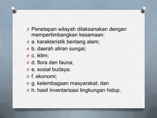 O Penetapan wilayah dilaksanakan dengan
    mempertimbangkan kesamaan:
O   a. karakteristik bentang alam;
O   b. daerah aliran sungai;
O   c. iklim;
O   d. flora dan fauna;
O   e. sosial budaya;
O   f. ekonomi;
O   g. kelembagaan masyarakat; dan
O   h. hasil inventarisasi lingkungan hidup.
 