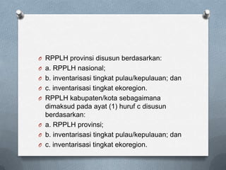 O RPPLH provinsi disusun berdasarkan:
O a. RPPLH nasional;
O b. inventarisasi tingkat pulau/kepulauan; dan
O c. inventarisasi tingkat ekoregion.
O RPPLH kabupaten/kota sebagaimana
  dimaksud pada ayat (1) huruf c disusun
  berdasarkan:
O a. RPPLH provinsi;
O b. inventarisasi tingkat pulau/kepulauan; dan
O c. inventarisasi tingkat ekoregion.
 