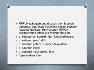 O RPPLH sebagaimana disusun oleh Menteri,
    gubernur, atau bupati/walikota sesuai dengan
    kewenangannya. Penyusunan RPPLH
    sebagaimana dimaksud memperhatikan:
O   a. keragaman karakter dan fungsi ekologis;
O   b. sebaran penduduk;
O   c. sebaran potensi sumber daya alam;
O   d. kearifan lokal;
O   e. aspirasi masyarakat; dan
O   f. perubahan iklim.
 