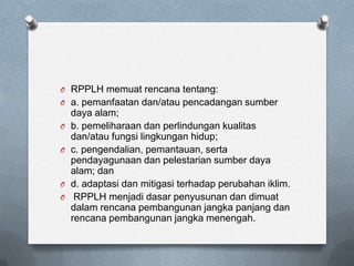 O RPPLH memuat rencana tentang:
O a. pemanfaatan dan/atau pencadangan sumber
    daya alam;
O   b. pemeliharaan dan perlindungan kualitas
    dan/atau fungsi lingkungan hidup;
O   c. pengendalian, pemantauan, serta
    pendayagunaan dan pelestarian sumber daya
    alam; dan
O   d. adaptasi dan mitigasi terhadap perubahan iklim.
O    RPPLH menjadi dasar penyusunan dan dimuat
    dalam rencana pembangunan jangka panjang dan
    rencana pembangunan jangka menengah.
 
