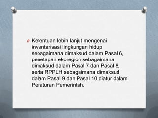 O Ketentuan lebih lanjut mengenai
 inventarisasi lingkungan hidup
 sebagaimana dimaksud dalam Pasal 6,
 penetapan ekoregion sebagaimana
 dimaksud dalam Pasal 7 dan Pasal 8,
 serta RPPLH sebagaimana dimaksud
 dalam Pasal 9 dan Pasal 10 diatur dalam
 Peraturan Pemerintah.
 