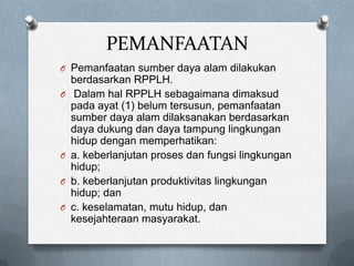 PEMANFAATAN
O Pemanfaatan sumber daya alam dilakukan
    berdasarkan RPPLH.
O    Dalam hal RPPLH sebagaimana dimaksud
    pada ayat (1) belum tersusun, pemanfaatan
    sumber daya alam dilaksanakan berdasarkan
    daya dukung dan daya tampung lingkungan
    hidup dengan memperhatikan:
O   a. keberlanjutan proses dan fungsi lingkungan
    hidup;
O   b. keberlanjutan produktivitas lingkungan
    hidup; dan
O   c. keselamatan, mutu hidup, dan
    kesejahteraan masyarakat.
 