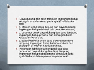 O    Daya dukung dan daya tampung lingkungan hidup
    sebagaimana dimaksud pada ayat (2) ditetapkan
    oleh:
O   a. Menteri untuk daya dukung dan daya tampung
    lingkungan hidup nasional dan pulau/kepulauan;
O   b. gubernur untuk daya dukung dan daya tampung
    lingkungan hidup provinsi dan ekoregion lintas
    kabupaten/kota; atau
O   c. bupati/walikota untuk daya dukung dan daya
    tampung lingkungan hidup kabupaten/kota dan
    ekoregion di wilayah kabupaten/kota.
O    Ketentuan lebih lanjut mengenai tata cara
    penetapan daya dukung dan daya tampung
    lingkungan hidup sebagaimana dimaksud pada
    ayat (3) diatur dalam peraturan pemerintah.
 