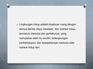O Lingkungan hidup adalah kesatuan ruang dengan

  semua benda, daya, keadaan, dan mahluk hidup,
  termasuk manusia dan perilakunya, yang
  merupakan alam itu sendiri, kelangsungan
  perikehidupan, dan kesejahteraan manusia seta
  mahluk hidup lain.
 