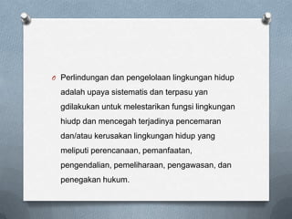 O Perlindungan dan pengelolaan lingkungan hidup

  adalah upaya sistematis dan terpasu yan
  gdilakukan untuk melestarikan fungsi lingkungan
  hiudp dan mencegah terjadinya pencemaran
  dan/atau kerusakan lingkungan hidup yang
  meliputi perencanaan, pemanfaatan,
  pengendalian, pemeliharaan, pengawasan, dan
  penegakan hukum.
 
