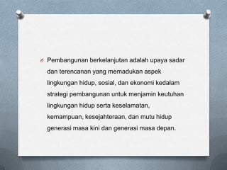 O Pembangunan berkelanjutan adalah upaya sadar

  dan terencanan yang memadukan aspek
  lingkungan hidup, sosial, dan ekonomi kedalam
  strategi pembangunan untuk menjamin keutuhan
  lingkungan hidup serta keselamatan,
  kemampuan, kesejahteraan, dan mutu hidup
  generasi masa kini dan generasi masa depan.
 