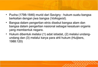 • Pucha (1798-1846) murid dari Savigny : hukum suatu bangsa
berkaitan dengan jiwa bangsa (Volksgeist).
• Bangsa dalam pengertian etnis disebut bangsa alam dan
bangsa dalam pengertian nasional sebagai kesatuan organis
yang membentuk negara.
• Hukum dibentuk melalui (1) adat istiadat, (2) melalui undang-
undang dan (3) melalui karya para ahli hukum (Huijbers,
1988:120)
 