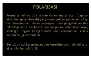 POLARISASI
• Proses terjadinya dua lapisan dalam masyarakat (lapisan
atas dan lapisan bawah) yang menunjukkan perbedaan sikap
dan kemampuan dalam merespon ilmu pengetahuan dan
teknologi serta hasil-hasil pembangunan sedemikian rupa,
sehingga tingkat kesejahteraan dan kemampuan kedua
lapisan itu jauh berbeda.
• Bentuk a.l adl kesenjangan dlm kesejahteraan, pendidikan,
akses dlm berpolitik dll.
 