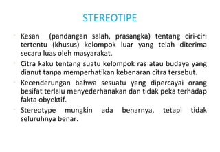STEREOTIPE
• Kesan (pandangan salah, prasangka) tentang ciri-ciri
tertentu (khusus) kelompok luar yang telah diterima
secara luas oleh masyarakat.
• Citra kaku tentang suatu kelompok ras atau budaya yang
dianut tanpa memperhatikan kebenaran citra tersebut.
• Kecenderungan bahwa sesuatu yang dipercayai orang
besifat terlalu menyederhanakan dan tidak peka terhadap
fakta obyektif.
• Stereotype mungkin ada benarnya, tetapi tidak
seluruhnya benar.
 