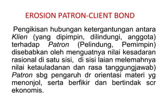 EROSION PATRON-CLIENT BOND
Pengikisan hubungan ketergantungan antara
Klien (yang dipimpin, dilindungi, anggota)
terhadap Patron (Pelindung, Pemimpin)
disebabkan oleh menguatnya nilai kesadaran
rasional di satu sisi, di sisi laian melemahnya
nilai ketauladanan dan rasa tanggungjawab)
Patron sbg pengaruh dr orientasi materi yg
menonjol, serta berfikir dan bertindak scr
ekonomis.
 