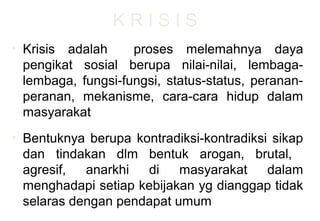 K R I S I S
• Krisis adalah proses melemahnya daya
pengikat sosial berupa nilai-nilai, lembaga-
lembaga, fungsi-fungsi, status-status, peranan-
peranan, mekanisme, cara-cara hidup dalam
masyarakat
• Bentuknya berupa kontradiksi-kontradiksi sikap
dan tindakan dlm bentuk arogan, brutal,
agresif, anarkhi di masyarakat dalam
menghadapi setiap kebijakan yg dianggap tidak
selaras dengan pendapat umum
 