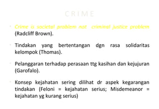 C R I M E
• Crime is societal problem not criminal justice problem
(Radcliff Brown).
• Tindakan yang bertentangan dgn rasa solidaritas
kelompok (Thomas).
• Pelanggaran terhadap perasaan ttg kasihan dan kejujuran
(Garofalo).
• Konsep kejahatan sering dilihat dr aspek kegarangan
tindakan (Feloni = kejahatan serius; Misdemeanor =
kejahatan yg kurang serius)
 