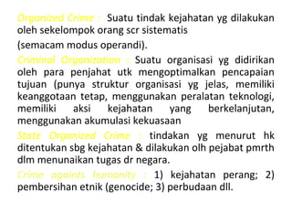 Organized Crime : Suatu tindak kejahatan yg dilakukan
oleh sekelompok orang scr sistematis
(semacam modus operandi).
Criminal Organization : Suatu organisasi yg didirikan
oleh para penjahat utk mengoptimalkan pencapaian
tujuan (punya struktur organisasi yg jelas, memiliki
keanggotaan tetap, menggunakan peralatan teknologi,
memiliki aksi kejahatan yang berkelanjutan,
menggunakan akumulasi kekuasaan
State Organized Crime : tindakan yg menurut hk
ditentukan sbg kejahatan & dilakukan olh pejabat pmrth
dlm menunaikan tugas dr negara.
Crime againts humanity : 1) kejahatan perang; 2)
pembersihan etnik (genocide; 3) perbudaan dll.
 