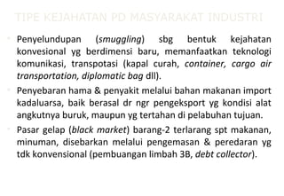 TIPE KEJAHATAN PD MASYARAKAT INDUSTRI
• Penyelundupan (smuggling) sbg bentuk kejahatan
konvesional yg berdimensi baru, memanfaatkan teknologi
komunikasi, transpotasi (kapal curah, container, cargo air
transportation, diplomatic bag dll).
• Penyebaran hama & penyakit melalui bahan makanan import
kadaluarsa, baik berasal dr ngr pengeksport yg kondisi alat
angkutnya buruk, maupun yg tertahan di pelabuhan tujuan.
• Pasar gelap (black market) barang-2 terlarang spt makanan,
minuman, disebarkan melalui pengemasan & peredaran yg
tdk konvensional (pembuangan limbah 3B, debt collector).
 