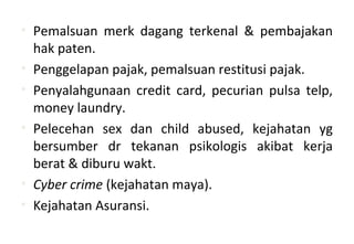 • Pemalsuan merk dagang terkenal & pembajakan
hak paten.
• Penggelapan pajak, pemalsuan restitusi pajak.
• Penyalahgunaan credit card, pecurian pulsa telp,
money laundry.
• Pelecehan sex dan child abused, kejahatan yg
bersumber dr tekanan psikologis akibat kerja
berat & diburu wakt.
• Cyber crime (kejahatan maya).
• Kejahatan Asuransi.
 