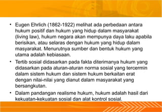 • Eugen Ehrlich (1862-1922) melihat ada perbedaan antara
hukum positif dan hukum yang hidup dalam masyarakat
(living law), hukum negara akan mempunya daya laku apabila
berisikan, atau selaras dengan hukum yang hidup dalam
masyarakat. Menurutnya sumber dan bentuk hukum yang
utama adalah kebiasaan.
• Tertib sosial didasarkan pada fakta diterimanya hukum yang
didasarkan pada aturan-aturan norma sosial yang tercermin
dalam sistem hukum dan sistem hukum berkaitan erat
dengan nilai-nilai yang dianut dalam masyarakat yang
bersangkutan.
• Dalam pandangan realisme hukum, hukum adalah hasil dari
kekuatan-kekuatan sosial dan alat kontrol sosial.
 